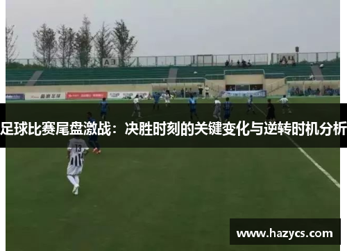 足球比赛尾盘激战：决胜时刻的关键变化与逆转时机分析
